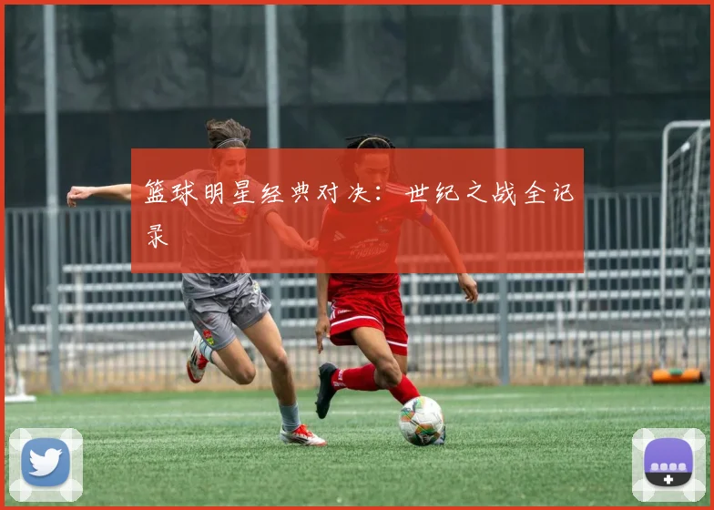 篮球明星经典对决：世纪之战全记录