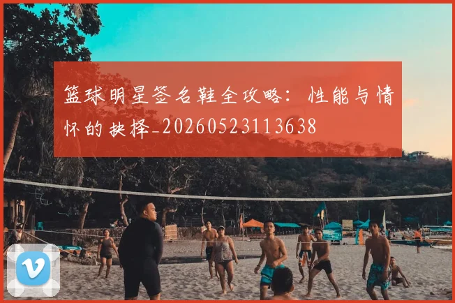 篮球明星签名鞋全攻略：性能与情怀的抉择_20260523113638