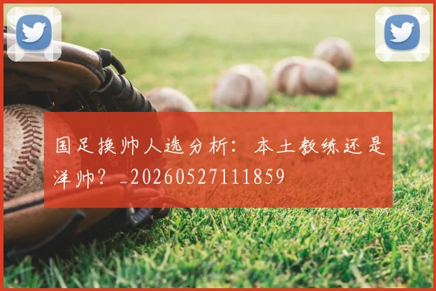 国足换帅人选分析：本土教练还是洋帅？_20260527111859