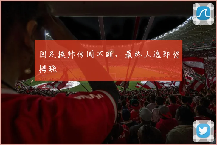国足换帅传闻不断，最终人选即将揭晓