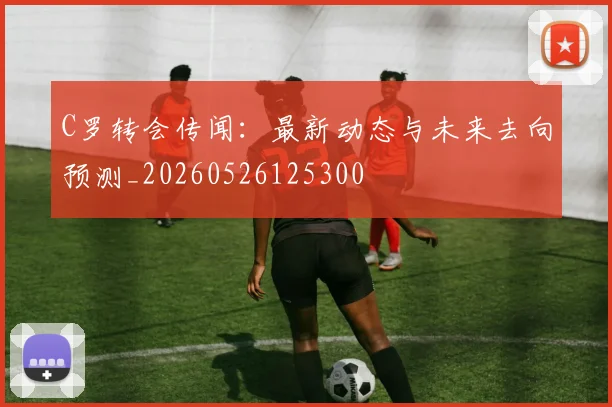 C罗转会传闻:最新动态与未来去向预测_20260526125300