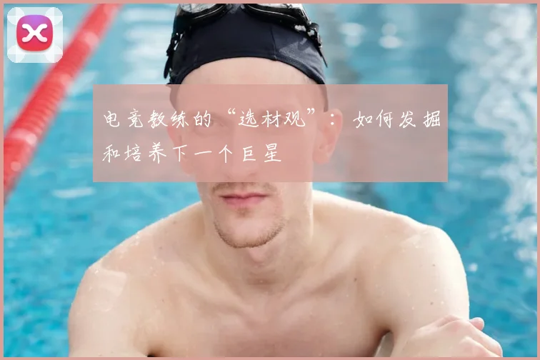 电竞教练的“选材观”：如何发掘和培养下一个巨星