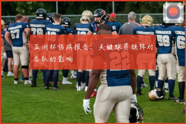 亚洲杯伤病报告:关键球员缺阵对各队的影响
