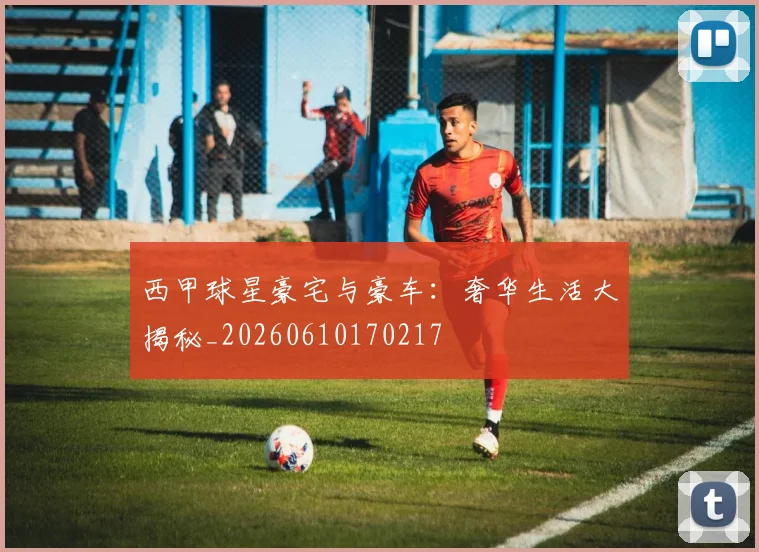 西甲球星豪宅与豪车：奢华生活大揭秘_20260610170217