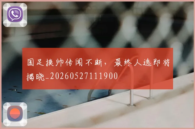 国足换帅传闻不断，最终人选即将揭晓_20260527111900